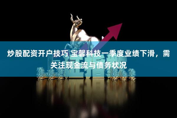 炒股配资开户技巧 宝馨科技一季度业绩下滑，需关注现金流与债务状况