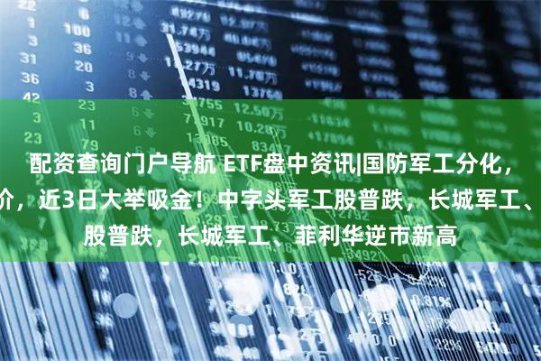 配资查询门户导航 ETF盘中资讯|国防军工分化，512810频现溢价，近3日大举吸金！中字头军工股普跌，长城军工、菲利华逆市新高