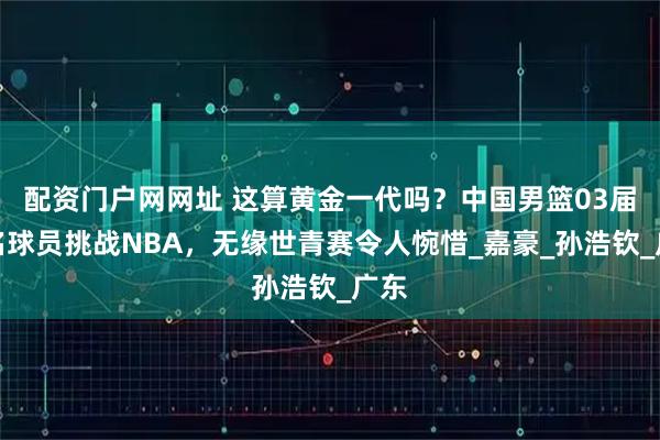 配资门户网网址 这算黄金一代吗？中国男篮03届多名球员挑战NBA，无缘世青赛令人惋惜_嘉豪_孙浩钦_广东