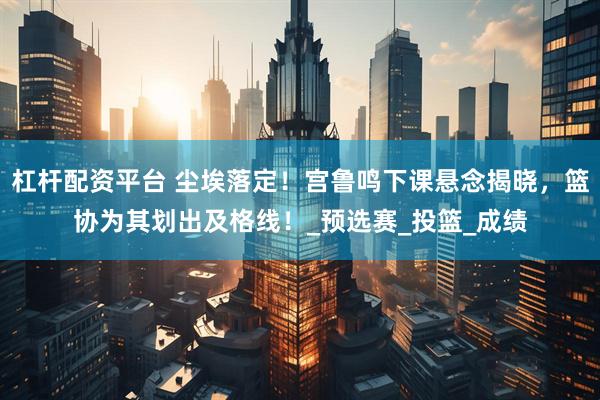 杠杆配资平台 尘埃落定！宫鲁鸣下课悬念揭晓，篮协为其划出及格线！_预选赛_投篮_成绩