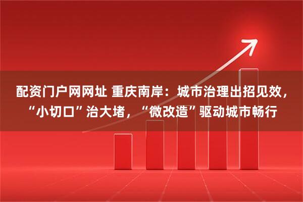 配资门户网网址 重庆南岸：城市治理出招见效，“小切口”治大堵，“微改造”驱动城市畅行