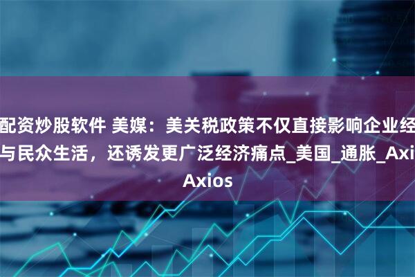 配资炒股软件 美媒：美关税政策不仅直接影响企业经营与民众生活，还诱发更广泛经济痛点_美国_通胀_Axios