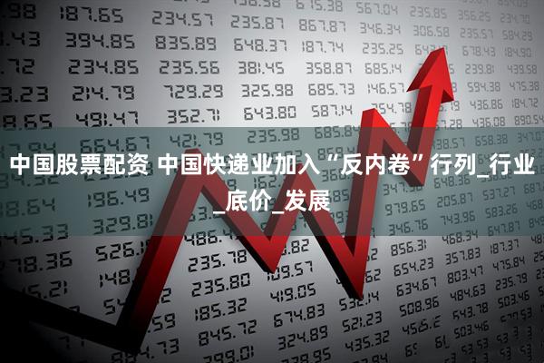 中国股票配资 中国快递业加入“反内卷”行列_行业_底价_发展