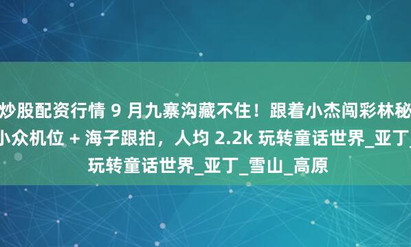 炒股配资行情 9 月九寨沟藏不住！跟着小杰闯彩林秘境，60 人小众机位 + 海子跟拍，人均 2.2k 玩转童话世界_亚丁_雪山_高原