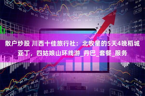 散户炒股 川西十佳旅行社：北牧星的5天4晚稻城亚丁，四姑娘山环线游_丹巴_套餐_服务