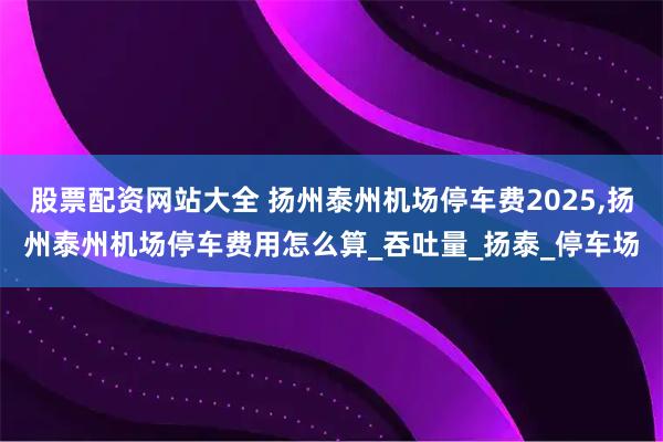 股票配资网站大全 扬州泰州机场停车费2025,扬州泰州机场停车费用怎么算_吞吐量_扬泰_停车场