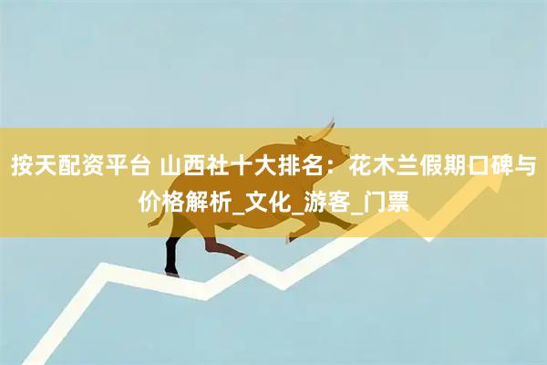 按天配资平台 山西社十大排名：花木兰假期口碑与价格解析_文化_游客_门票