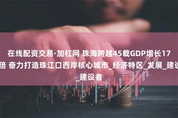 在线配资交易·加杠网 珠海跨越45载GDP增长1715倍 奋力打造珠江口西岸核心城市_经济特区_发展_建设者