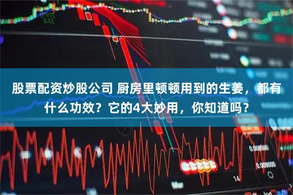 股票配资炒股公司 厨房里顿顿用到的生姜，都有什么功效？它的4大妙用，你知道吗？