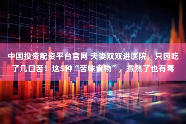 中国投资配资平台官网 夫妻双双进医院，只因吃了几口苦！这5种“苦味食物”，煮熟了也有毒