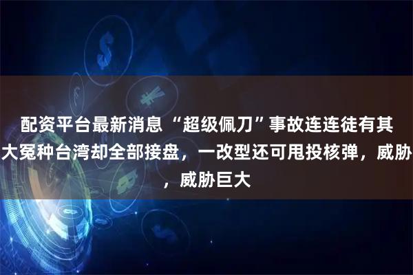 配资平台最新消息 “超级佩刀”事故连连徒有其名，大冤种台湾却全部接盘，一改型还可甩投核弹，威胁巨大